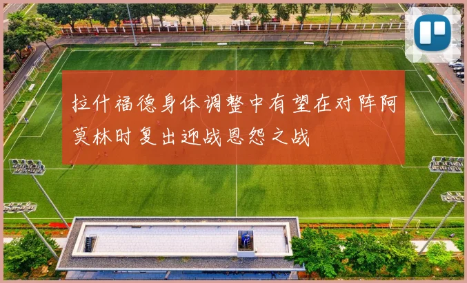 拉什福德身体调整中有望在对阵阿莫林时复出迎战恩怨之战