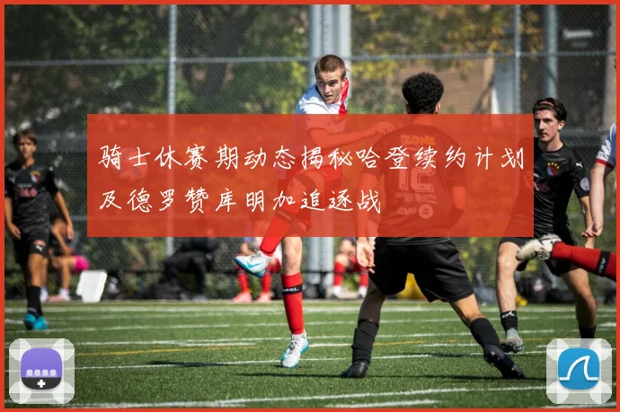骑士休赛期动态揭秘哈登续约计划及德罗赞库明加追逐战