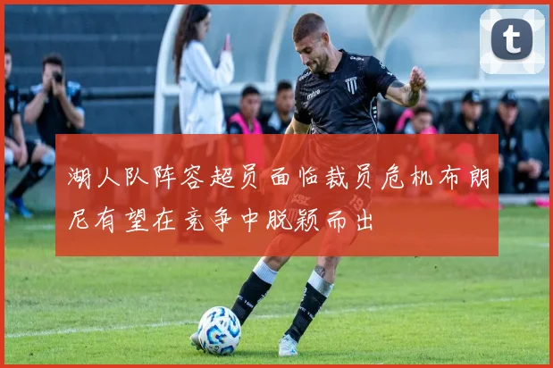 湖人队阵容超员面临裁员危机布朗尼有望在竞争中脱颖而出