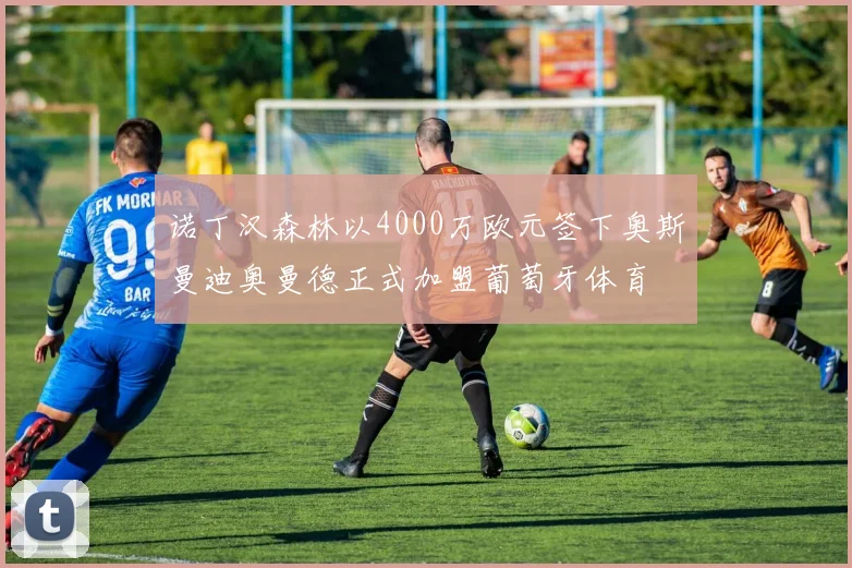 诺丁汉森林以4000万欧元签下奥斯曼迪奥曼德正式加盟葡萄牙体育