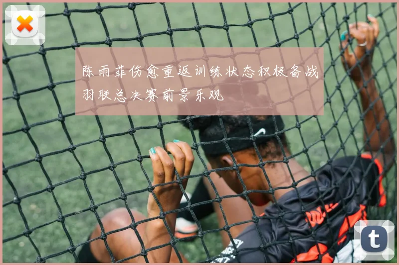 陈雨菲伤愈重返训练状态积极备战羽联总决赛前景乐观