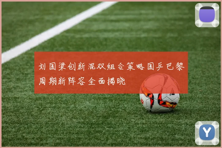刘国梁创新混双组合策略国乒巴黎周期新阵容全面揭晓