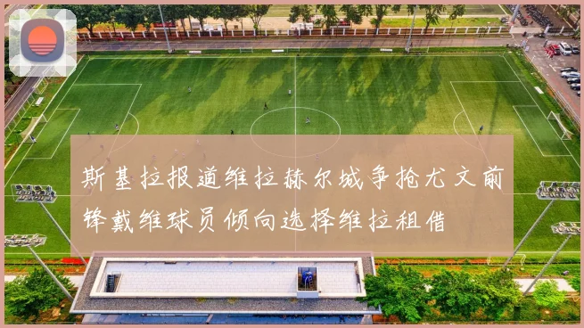 斯基拉报道维拉赫尔城争抢尤文前锋戴维球员倾向选择维拉租借