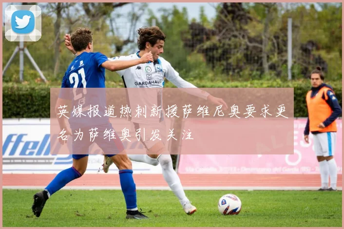 英媒报道热刺新援萨维尼奥要求更名为萨维奥引发关注