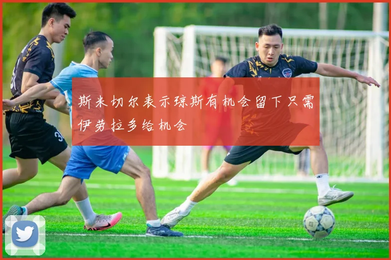 斯米切尔表示琼斯有机会留下只需伊劳拉多给机会