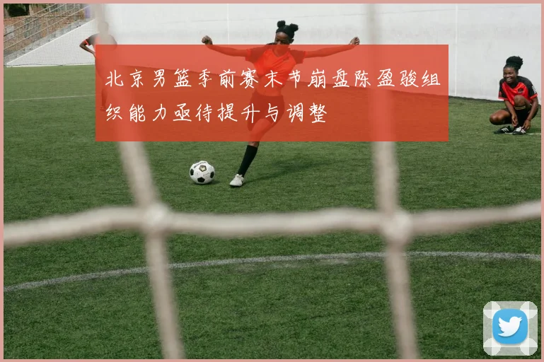 北京男篮季前赛末节崩盘陈盈骏组织能力亟待提升与调整