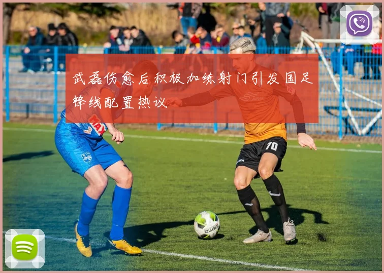 武磊伤愈后积极加练射门引发国足锋线配置热议