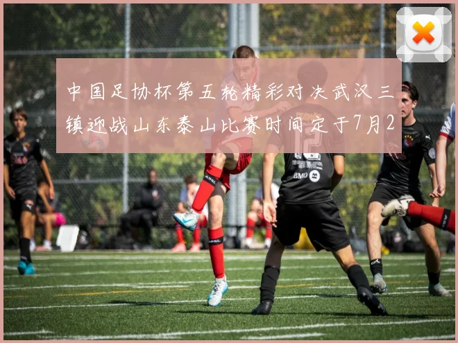 中国足协杯第五轮精彩对决武汉三镇迎战山东泰山比赛时间定于7月21日19点35分