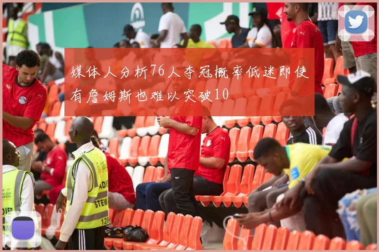 媒体人分析76人夺冠概率低迷即使有詹姆斯也难以突破10