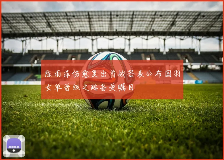 陈雨菲伤愈复出首战签表公布国羽女单晋级之路备受瞩目
