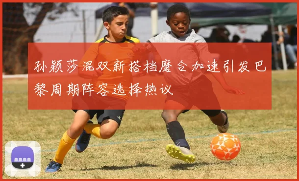 孙颖莎混双新搭档磨合加速引发巴黎周期阵容选择热议