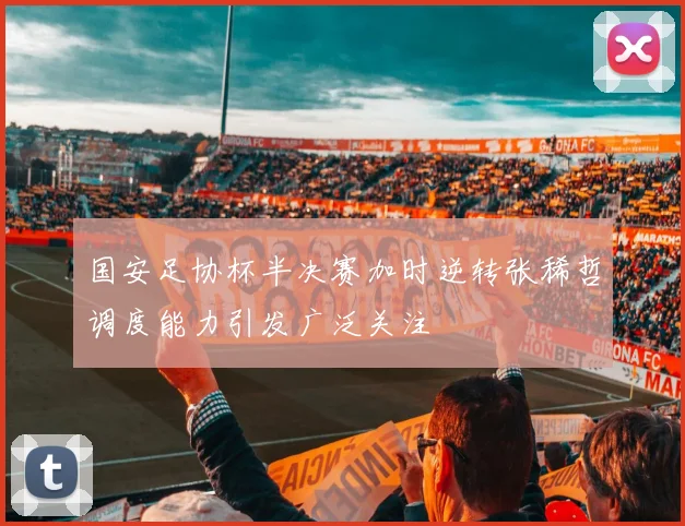 国安足协杯半决赛加时逆转张稀哲调度能力引发广泛关注